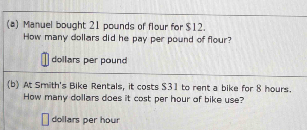 Manuel bought 21 pounds of flour for $12. 
How many dollars did he pay per pound of flour?
dollars per pound
(b) At Smith's Bike Rentals, it costs $31 to rent a bike for 8 hours. 
How many dollars does it cost per hour of bike use?
dollars per hour