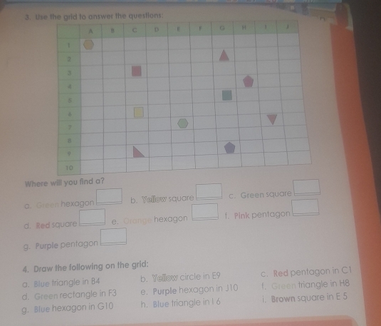 Where will you find a? 
a. Green hexagon □ b. Yellow square □ c. Green square □
d. Red square □ e. Orange hexagon □ f. Pink pentagon □
g. Purple pentagon □
4. Draw the following on the grid: 
a. Blue triangle in B4 b. Yellow circle in E9 c. Red pentagon in C1
d. Green rectangle in F3 e. Purple hexagon in J10 f. Green triangle in H8
g. Blue hexagon in G10 h. Blue triangle in l 6 i. Brown square in E 5