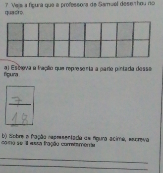 Veja a figura que a professora de Samuel desenhou no 
quadro. 
a) Escreva a fração que representa a parte pintada dessa 
figura . 
b) Sobre a fração representada da figura acima, escreva 
como se lê essa fração corretamente 
_ 
_