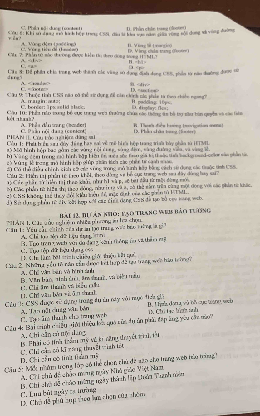 C. Phần nội dung (content) D. Phần chân trang (footer)
Câu 6: Khi sử dụng mô hình hộp trong CSS, đầu là khu vực nằm giữa vùng nội dung và vùng đường
viền?
A. Vùng đệm (padding) B. Vùng lễ (margin)
C. Vùng tiêu đề (header) D. Vùng chân trang (footer)
Cầu 7: Phần tử nào thường được hiến thị theo dòng trong HTML?
A.
B. ∠ h1>
C.
D. CDD
Câu 8: Để phân chia trang web thành các vùng sứ dụng định dạng CSS, phần từ nào thường được sử
dụng?
A. B.
C. D.
Câu 9: Thuộc tính CSS nào có thể sứ dụng để căn chính các phần tứ theo chiều ngang?
A. margin: auto; B. padding: 10px;
C. border: 1px solid black; D. display: flex;
Câu 10: Phần nào trong bố cục trang web thường chứa các thông tin bố trợ như bản quyền và các liên
kết nhanh?
A. Phần đầu trang (header) B. Thanh điều hướng (navigation menu)
C. Phần nội dung (content) D. Phần chân trang (footer)
PHÀN II. Câu trắc nghiệm đúng sai.
Câu 1: Phát biểu sau dây đúng hay sai về mô hình hộp trong trình bày phần từ HTML
a) Mô hình hộp bao gồm các vùng nội dung, vùng đệm, vùng đường viên, và vùng lê.
b) Vùng đệm trong mô hình hộp hiến thị màu sắc theo giá trị thuộc tính background-color của phần tử.
c) Vùng lề trong mô hình hộp giúp phân tách các phần tứ cạnh nhau.
d) Có thể điều chỉnh kích cỡ các vùng trong mô hình hộp bằng cách sứ dụng các thuộc tính CSS.
Câu 2: Hiển thị phần tử theo khối, theo dòng và bố cục trang web sau đây đúng hay sai?
a) Các phần tử hiển thị theo khối, như h1 và p, sẽ bắt đầu từ một đồng mới.
b) Các phần tử hiển thị theo dòng, như img và a, có thể nằm trên cùng một dòng với các phần tử khác.
c) CSS không thể thay đổi kiểu hiển thị mặc định của các phần tử HTML.
d) Sử dụng phần tử div kết hợp với các định dạng CSS đề tạo bố cục trang web.
bài 12. dự án nhỏ: tạO TRANG WEB báO tưởng
PHÀN I. Câu trắc nghiệm nhiều phương án lựa chọn.
Câu 1: Yêu cầu chính của dự án tạo trang web báo tường là gì?
A. Chỉ tạo tệp dữ liệu dạng html
B. Tạo trang web với đa dạng kênh thông tin và thầm mỹ
C. Tạo tệp dữ liệu dạng css
D. Chỉ làm bài trình chiếu giới thiệu kết quả
Câu 2: Những yếu tố nào cần được kết hợp để tạo trang web báo tường?
A. Chỉ văn bản và hình ảnh
B. Văn bản, hình ảnh, âm thanh, và biều mẫu
C. Chỉ âm thanh và biểu mẫu
D. Chỉ văn bản và âm thanh
Câu 3: CSS được sử dụng trong dự án này với mục đích gì?
A. Tạo nội dung văn bản B. Định dạng và bố cục trang web
C. Tạo âm thanh cho trang web D. Chỉ tạo hình ảnh
Câu 4: Bài trình chiếu giới thiệu kết quả của dự án phải đáp ứng yêu cầu nào?
A. Chỉ cần có nội dung
B. Phải có tính thầm mỹ và kĩ năng thuyết trình tốt
C. Chỉ cần có kĩ năng thuyết trình tốt
D. Chỉ cần có tính thầm mỹ
Câu 5: Mỗi nhóm trong lớp có thể chọn chủ đề nào cho trang web báo tường?
A. Chi chủ đề chào mừng ngày Nhà giáo Việt Nam
B. Chi chủ đề chào mừng ngày thành lập Đoàn Thanh niên
C. Lưu bút ngày ra trường
D. Chủ đề phù hợp theo lựa chọn của nhóm