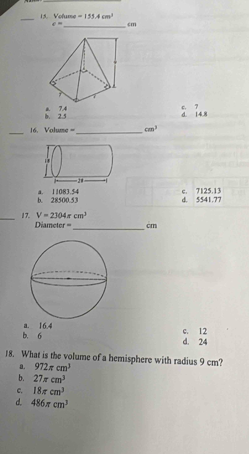 Volume =155.4cm^3
c= _ 
cm
a. 7.4 c. 7
b. 2.5 d. 14.8
_
16. Volume =_  cm^3
a 11083.54 c. 7125.13
b. 28500.53 d. 5541.77
_17. V=2304π cm^3
Diameter =_  cm
a. 16.4
b. 6
c. 12
d. 24
18. What is the volume of a hemisphere with radius 9 cm?
a. 972π cm^3
b. 27π cm^3
C. 18π cm^3
d. 486π cm^3