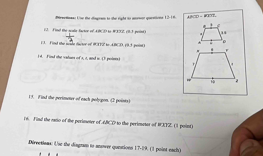 Directions: Use the diagram to the right to answer questions 12-16. ABCD~ WXYZ.
B 3 C
12. Find the scale factor of ABCD to WXYZ. (0.5 point) 3.5
s
13. Find the scale factor of WXYZ to ABCD. (0.5 point)
A ú D
14. Find the values of s, r, and u. (3 points) 
15. Find the perimeter of each polygon. (2 points) 
16. Find the ratio of the perimeter of ABCD to the perimeter of WXYZ. (1 point) 
Directions: Use the diagram to answer questions 17-19. (1 point each)