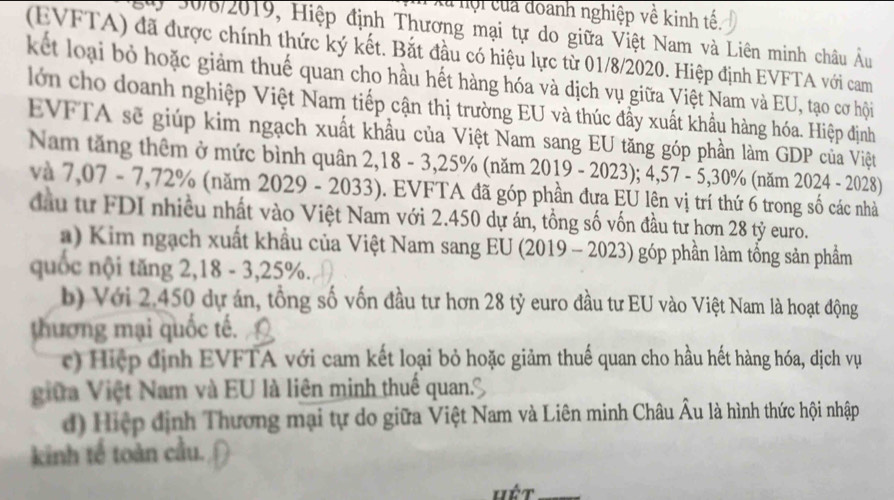 là hội của doanh nghiệp về kinh tế.
y 30/6/2019, Hiệp định Thương mại tự do giữa Việt Nam và Liên minh châu Âu
(EVFTA) đã được chính thức ký kết. Bắt đầu có hiệu lực từ 01/8/2020. Hiệp định EVFTA với cam
kết loại bỏ hoặc giảm thuế quan cho hầu hết hàng hóa và dịch vụ giữa Việt Nam và EU, tạo cơ hội
lớn cho doanh nghiệp Việt Nam tiếp cận thị trường EU và thúc đầy xuất khẩu hàng hóa. Hiệp định
EVFTA sẽ giúp kim ngạch xuất khẩu của Việt Nam sang EU tăng góp phần làm GDP của Việt
Nam tăng thêm ở mức bình quân 2,18 - 3, 25% (năm 2019 - 2023); 4,57 - 5, 30% (năm 2024 - 2028)
và 7,07 - 7,72% (năm 2029 - 2033). EVFTA đã góp phần đưa EU lên vị trí thứ 6 trong số các nhà
đầu tư FDI nhiều nhất vào Việt Nam với 2.450 dự án, tổng số vốn đầu tư hơn 28 tỷ euro.
a) Kim ngạch xuất khẩu của Việt Nam sang EU (2019 - 2023) góp phần làm tổng sản phẩm
quốc nội tăng 2, 18 - 3, 25%.
b) Với 2.450 dự án, tổng số vốn đầu tư hơn 28 tỷ euro đầu tư EU vào Việt Nam là hoạt động
thương mại quốc tế.
c) Hiệp định EVFTA với cam kết loại bỏ hoặc giảm thuế quan cho hầu hết hàng hóa, dịch vụ
giữa Việt Nam và EU là liên minh thuế quan.
d) Hiệp định Thương mại tự do giữa Việt Nam và Liên minh Châu Âu là hình thức hội nhập
kinh tế toàn cầu.
hết_