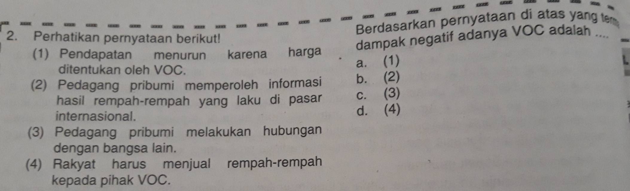 Berdasarkan pernyataan di atas yang te
2. Perhatikan pernyataan berikut!
dampak negatif adanya VOC adalah ....
(1) Pendapatan menurun karena harga
ditentukan oleh VOC.
a. (1)
(2) Pedagang pribumi memperoleh informasi
b. (2)
hasil rempah-rempah yang laku di pasar
c. (3)
internasional. d. (4)
(3) Pedagang pribumi melakukan hubungan
dengan bangsa lain.
(4) Rakyat harus menjual rempah-rempah
kepada pihak VOC.