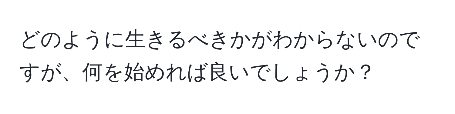 どのように生きるべきかがわからないのですが、何を始めれば良いでしょうか？