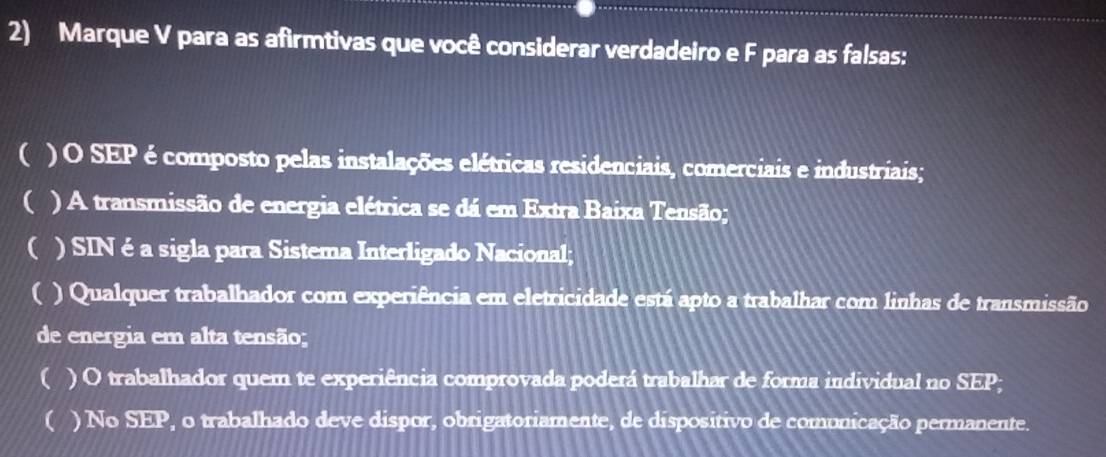 Marque V para as afirmtivas que você considerar verdadeiro e F para as falsas: 
() O SEP é composto pelas instalações elétricas residenciais, comerciais e industriais; 
( ) A transmissão de energia elétrica se dá em Extra Baixa Tensão; 
( ) SINé a sigla para Sistema Interligado Nacional; 
C ) Qualquer trabalhador com experiência em eletricidade está apto a trabalhar com linhas de transmissão 
de energia em alta tensão; 
( ) O trabalhador quem te experiência comprovada poderá trabalhar de forma individual no SEP; 
( ) No SEP, o trabalhado deve dispor, obrigatoriamente, de dispositivo de comonicação permanente.