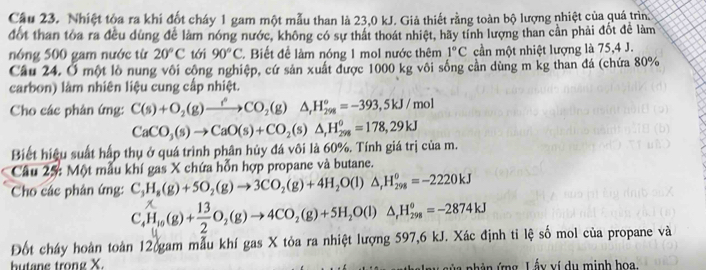 Nhiệt tòa ra khí đốt cháy 1 gam một mẫu than là 23,0 kJ. Giả thiết rằng toàn bộ lượng nhiệt của quá trìn
đốt than tòa ra đều dùng để làm nóng nước, không có sự thất thoát nhiệt, hãy tính lượng than cần phải đốt để làm
nóng 500 gam nước từ 20°C tới 90°C. Biết để làm nóng 1 mol nước thêm 1°C cần một nhiệt lượng là 75,4 J.
Câu 24. Ở một lồ nung vôi công nghiệp, cứ sản xuất được 1000 kg vôi sống cản dùng m kg than đá (chứa 80%
carbon) làm nhiên liệu cung cấp nhiệt.
Cho các phản ứng: C(s)+O_2(g)to COCO_2(g)△ ,H_(298)°=-393,5kJ/mol
CaCO_3(s)to CaO(s)+CO_2(s)△ ,H_(298)^0=178,29kJ
Biết hiệu suất hấp thụ ở quá trình phân hủy đá vôi là 60%. Tính giá trị của m.
Câu 25: Một mẫu khí gas X chứa hỗn hợp propane và butane.
Cho các phân ứng: C_3H_8(g)+5O_2(g)to 3CO_2(g)+4H_2O(l)△ _rH_(298)^0=-2220kJ
C_4^(xH_10)(g)+ 13/2 O_2(g)to 4CO_2(g)+5H_2O(l)△ _rH_(298)^o=-2874kJ
Đốt cháy hoàn toàn 12 gam mẫu khí gas X tỏa ra nhiệt lượng 597,6 kJ. Xác định tỉ lệ số mol của propane và
butane trong X.     ủ a  nh ản ứng Lấy ví du minh hoa.