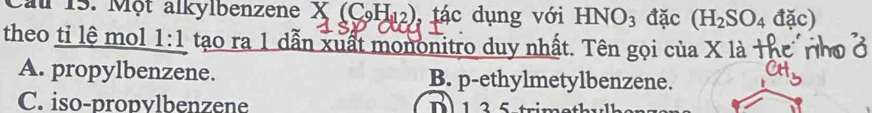 Cau 15. Một alkylbenzene X (CH₁2), tác dụng với HNO_3 đặc (H_2SO_4 đặc)
theo ti lệ mol 1:1 tạo ra 1 dẫn xuất mononitro duy nhất. Tên gọi của X là
A. propylbenzene. B. p-ethylmetylbenzene.
C. iso-propvlbenzene 1 2 5 trim