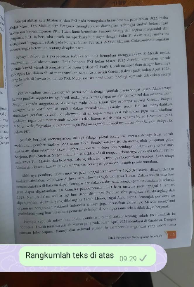 Sebagai akibat keterlibatan S1 dan PKI pada pemogokan besar-besaran pada tahun 1922, maka
Abdul Muis, Tan Malaka dan Bergsma ditangkap dan diasingkan, sehingga timbul kekosongan
kekuasaan kepemimpinan PKI. Tidak lama kemudian Semaun datang dan segera mengambil alih
pimpinan PKI. Ia berusaha untuk memperbaiki hubungan dengan kubu SI. Akan tetapi usaha ini
mengalami kegagalan sebab pada kongres bulan Pebruari 1923 di Madiun, Cokroaminoto semakin
mempertegas ketentuan tentang disiplin partai.
Sebagai akibat dari perpecahan terbuka ini, PKI kemudian menggerakkan SI-Merah untuk
menandingi SI-Cokroaminoto. Pada kongres PKI bulan Maret 1923 diambil keputusan untuk
mendirikan SI-Merah di tempat-tempat yang terdapat SI-Putih. Untuk membedakan dengan lawannya
golongan kiri dalam SI ini menggantikan namanya menjadi Sarekat Rakyat pada bulan April 1924,
yang berada di bawah komando PKI. Mulai saat itu pendidikan ideologi komunis dilakukan secara
intensif.
to, PKI kemudian tumbuh menjadi partai politik dengan jumlah massa sangat besar. Akan tetapi
karena jumlah anggota intinya kecil, maka partai kurang dapat melakukan kontrol dan menanamkan
disiplin kepada anggotanya. Akibatnya pada akhir tahun1924 beberapa cabang Sarekat Rakyat
juran mengambil inisiatif sendiri-sendiri dalam menjalankan aksi-aksi teror. Hal ini menyebabkan
gal 6
timbulnya gerakan-gerakan anti-komunis di kalangan masyarakat Islam dan juga menimbulkan
l Muís indakan tegas oleh pemerintah kolonial. Oleh karena itulah pada kongres bulan Desember 1924
ngkan di Kota Gede, Yogyakarta para pemimpin PK1 mengambil inisiatif untuk melebur Sarekat Rakyat ke
rhadap dalam PKL
dengan
Setelah berhasil menempatkan dirinya sebagai partai besar, PKI merasa dirinya kuat untuk
melakukan pemberontakan pada tahun 1926. Pemberontakan itu dirancang oleh pimpinan pada
Dengan
waktu itu, akan tetapi pada saat pemberontakan itu meletus para pemimpin PKI itu yang terdiri atas
Sarjono, Budi Sucitro, Sugono dan lain-lain tidak ada di tempat. Sebenarnya beberapa tokoh PKI di
antaranya Tan Malaka dan beberapa cabang tidak menyetujui pemberontakan tersebut. Akan tetapi
Alimin dan kawan-kawan tetap meneruskan persiapan-persiapan ke arah pemberontakan.
Akhirnya pemberontakan meletus pada tanggal 13 November 1926 di Batavia, disusul dengan
tindakan-tindakan kekerasan di Jawa Barat, Jawa Tengah dan Jawa Timur. Dalam waktu satu hari
pemberontakan di Batavia dapat ditumpas dan dalam waktu satu minggu pemberontakan di seluruh
Jawa dapat dipadamkan. Di Sumatra pemberontakan PKI baru meletus pada tanggal I Januari
1927. Namun dalam waktu tiga hari dapat ditumpas. Puluhan ribu pengikut PKI ditangkap dan
dipenjarakan. Adapula yang dibuang ke Tanah Merah, Digul Atas, Papua. Semenjak peristiwa itu
organisasi pergerakan nasional Indonesia lainnya juga merasakan akibatnya. Mereka mengalami
penindasan yang luar biasa dari pemerintah kolonial, sehingga sama sekali tidak dapat bergerak.
Hampir sepuluh tahun kemudian Komintern mengirimkan seorang tokoh PK1 kembali ke
Indonesia. Tokoh tersebut adalah Musso yang pada bulan April 1935 mendarat di Surabaya. Dengan
haniuan Joko Sujono, Pamuji dan Achmad Sumadi ia membentuk organisasi yang diberi nama
Bab 3 Pergerakan Kebangsaaan Indonesia 115
Rangkumlah teks di atas 09.29