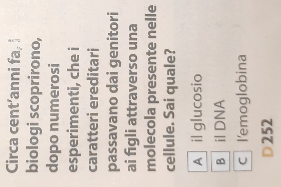 Circa cent’anni fa, i
biologi scoprirono,
dopo numerosi
esperimenti, che i
caratteri ereditari
passavano dai genitori
ai figli attraverso una
molecola presente nelle
cellule. Sai quale?
A il glucosio
B il DNA
c l'emoglobina
252