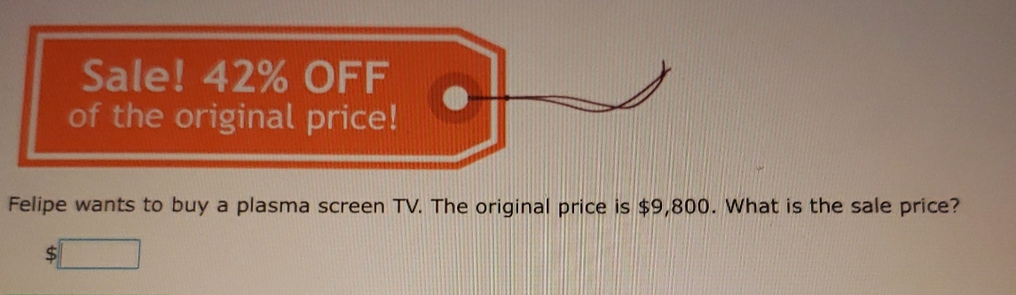 Sale! 42% OFF 
of the original price! 
Felipe wants to buy a plasma screen TV. The original price is $9,800. What is the sale price?
5□