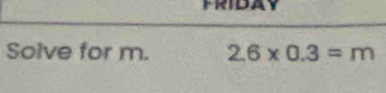FRIDAY 
Solve for m. 2.6* 0.3=m