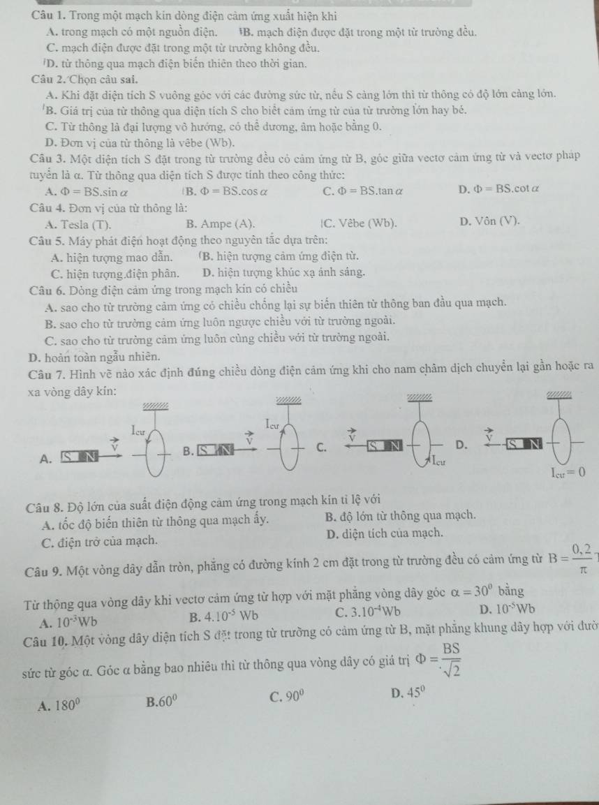 Trong một mạch kin dòng điện cảm ứng xuất hiện khi
A. trong mạch có một nguồn điện. *B. mạch điện được đặt trong một từ trường đều.
C. mạch điện được đặt trong một từ trường không đều.
'D. từ thông qua mạch điện biến thiên theo thời gian.
Câu 2. Chọn câu sai.
A. Khi đặt diện tích S vuông góc với các đường sức từ, nếu S càng lớn thì từ thông có độ lớn cảng lớn.
'B. Giá trị của từ thông qua diện tích S cho biểt cảm ứng từ của từ trường lớn hay bé.
C. Từ thông là đại lượng vô hướng, có thể dương, âm hoặc bằng 0.
D. Đơn vị của tử thông là vêbe (Wb).
Câu 3. Một diện tích S đặt trong từ trường đều cỏ cảm ứng từ B, góc giữa vectơ cảm ứng từ và vectơ pháp
tuyển là α. Từ thông qua diện tích S được tính theo công thức:
A. Phi =BS.sin alpha B. Phi =BS.cos alpha C. Phi =BS.tan alpha D. Phi =BS.cotα
Câu 4. Đơn vị của từ thông là:
A. Tesla (T). B. Ampe (A). |C. Vêbe (Wb). D. Vin(V).
Câu 5. Máy phát điện hoạt động theo nguyên tắc dựa trên:
A. hiện tượng mao dẫn. 'B. hiện tượng cảm ứng điện từ.
C. hiện tượng điện phân. D. hiện tượng khúc xạ ảnh sáng.
Câu 6. Dòng điện cảm ứng trong mạch kín có chiều
A. sao cho từ trường cảm ứng có chiều chống lại sự biến thiên từ thông ban đầu qua mạch.
B. sao cho từ trường cảm ứng luôn ngược chiều với từ trường ngoài.
C. sao cho từ trường cảm ứng luôn cùng chiều với từ trưởng ngoài.
D. hoàn toàn ngẫu nhiên.
Câu 7. Hình vẽ nào xác định đúng chiều dòng điện cảm ứng khi cho nam châm dịch chuyển lại gần hoặc ra
xa vòng dây kín:
u n  n b
leu
Ic
v B.
C.
A.
Câu 8. Độ lớn của suất điện động cảm ứng trong mạch kín tỉ lệ với
A. tốc độ biến thiên từ thông qua mạch ấy. B. độ lớn từ thông qua mạch.
C. điện trở của mạch. D. diện tích của mạch.
Câu 9. Một vòng dây dẫn tròn, phẳng có đường kính 2 cm đặt trong từ trường đều có cảm ứng từ B= (0,2)/π  
Từ thộng qua vòng dây khi vectơ cảm ứng từ hợp với mặt phăng vòng dây góc alpha =30° bằng
C. 3.10^(-4)Wb
A. 10^(-3)Wb
B. 4.10^(-5)Wb D. 10^(-5)Wb
Câu 10. Một vòng dây diện tích S đặt trong từ trường có cảm ứng từ B, mặt phẳng khung dây hợp với đười
sức từ góc α. Góc α bằng bao nhiêu thì từ thông qua vòng dây có giá trị Phi = BS/sqrt(2) 
A. 180° B 60° C. 90°
D. 45°