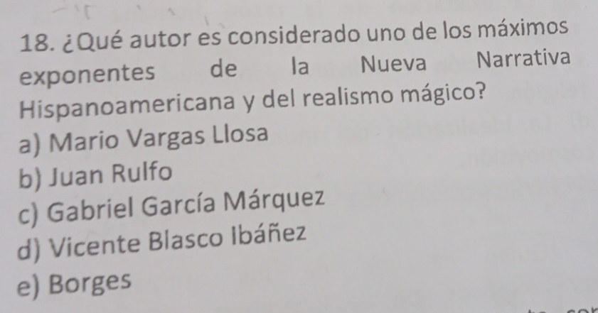 ¿Qué autor es considerado uno de los máximos
exponentes de la Nueva Narrativa
Hispanoamericana y del realismo mágico?
a) Mario Vargas Llosa
b) Juan Rulfo
c) Gabriel García Márquez
d) Vicente Blasco Ibáñez
e) Borges