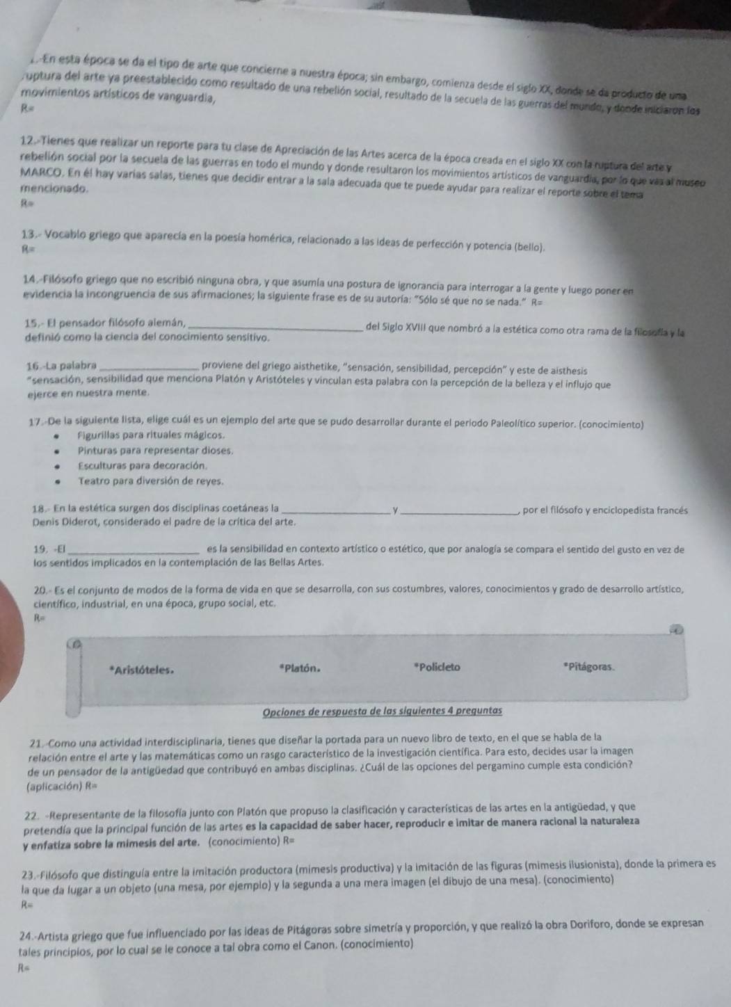 En esta época se da el tipo de arte que concierne a nuestra época; sin embargo, comienza desde el siglo XX, donde se da producto de una
uptura del arte ya preestablecido como resultado de una rebelión social, resultado de la secuela de las guerras del mundo, y donde iniciaron los
movimientos artísticos de vanguardia,
R=
12. Tienes que realizar un reporte para tu clase de Apreciación de las Artes acerca de la época creada en el siglo XX con la ruptura del arte y
rebelión social por la secuela de las guerras en todo el mundo y donde resultaron los movimientos artísticos de vanguardia, por lo que vaz al museo
MARCO. En él hay varias salas, tienes que decidir entrar a la sala adecuada que te puede ayudar para realizar el reporte sobre el tema
mencionado.
R=
13.- Vocablo griego que aparecía en la poesía homérica, relacionado a las ideas de perfección y potencia (bello).
B=
14.-Filósofo griego que no escribió ninguna obra, y que asumía una postura de ignorancia para interrogar a la gente y luego poner en
evidencia la incongruencia de sus afirmaciones; la siguiente frase es de su autoría: "Sólo sé que no se nada." R=
15.- El pensador filósofo alemán, _del Siglo XVIII que nombró a la estética como otra rama de la filosofía y la
definió como la ciencia del conocimiento sensitivo.
16 -La palabra proviene del griego aisthetike, "sensación, sensibilidad, percepción" y este de aisthesis
"sensación, sensibilidad que menciona Platón y Aristóteles y vinculan esta palabra con la percepción de la belleza y el influjo que
ejerce en nuestra mente.
17.-De la siguiente lista, elige cuál es un ejemplo del arte que se pudo desarrollar durante el periodo Paleolítico superior. (conocimiento)
Figurillas para rituales mágicos.
Pinturas para representar dioses.
Esculturas para decoración.
Teatro para diversión de reyes.
18.- En la estética surgen dos disciplinas coetáneas la __,por el filósofo y enciclopedista francés
Denis Diderot, considerado el padre de la crítica del arte.
19. -El es la sensibilidad en contexto artístico o estético, que por analogía se compara el sentido del gusto en vez de
los sentidos implicados en la contemplación de las Bellas Artes.
20.« Es el conjunto de modos de la forma de vida en que se desarrolla, con sus costumbres, valores, conocimientos y grado de desarrollo artístico,
científico, industrial, en una época, grupo social, etc.
R=
D
*Aristóteles. *Platón. *Policleto *Pitágoras
Opciones de respuesta de las siquientes 4 prequntas
21. Como una actividad interdisciplinaria, tienes que diseñar la portada para un nuevo libro de texto, en el que se habla de la
relación entre el arte y las matemáticas como un rasgo característico de la investigación científica. Para esto, decides usar la imagen
de un pensador de la antigüedad que contribuyó en ambas disciplinas. ¿Cuál de las opciones del pergamino cumple esta condición?
(aplicación) R=
22. -Representante de la filosofía junto con Platón que propuso la clasificación y características de las artes en la antigüedad, y que
pretendía que la principal función de las artes es la capacidad de saber hacer, reproducir e imitar de manera racional la naturaleza
y enfatiza sobre la mimesis del arte. (conocimiento) R=
23.-Filósofo que distinguía entre la imitación productora (mimesis productiva) y la imitación de las figuras (mimesis ilusionista), donde la primera es
la que da lugar a un objeto (una mesa, por ejemplo) y la segunda a una mera imagen (el dibujo de una mesa). (conocimiento)
R=
24.-Artista griego que fue influenciado por las ideas de Pitágoras sobre simetría y proporción, y que realizó la obra Doriforo, donde se expresan
tales principios, por lo cual se le conoce a tal obra como el Canon. (conocimiento)
R=