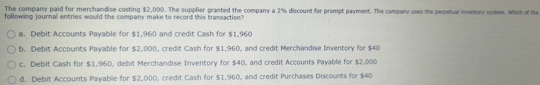 The company paid for merchandise costing $2,000. The supplier granted the company a 2% discount for prompt payment. The company uses the perpetual inventory system. Which of the
following journal entries would the company make to record this transaction?
a. Debit Accounts Payable for $1,960 and credit Cash for $1,960
b. Debit Accounts Payable for $2,000, credit Cash for $1,960, and credit Merchandise Inventory for $40
c. Debit Cash for $1,960, debit Merchandise Inventory for $40, and credit Accounts Payable for $2,000
d. Debit Accounts Payable for $2,000, credit Cash for $1,960, and credit Purchases Discounts for $40