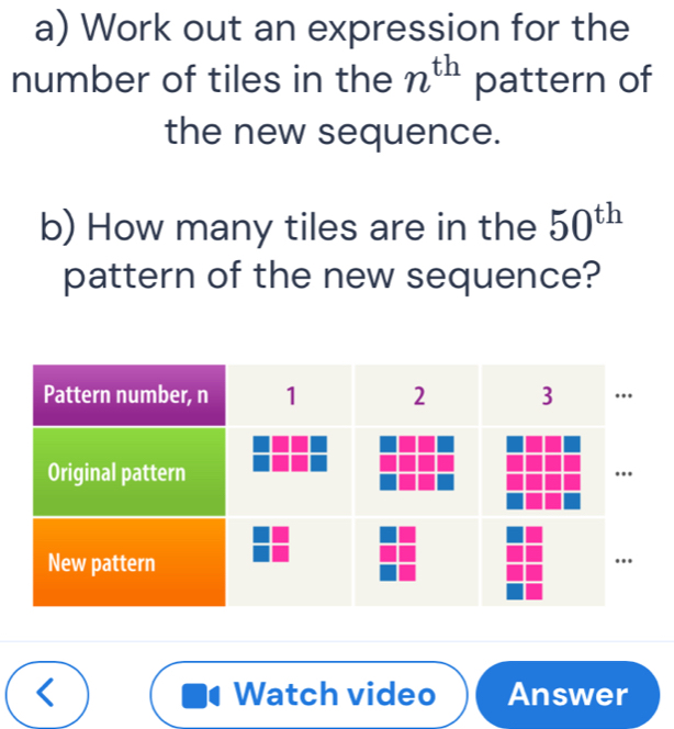 Work out an expression for the 
number of tiles in the n^(th) pattern of 
the new sequence. 
b) How many tiles are in the 50^(th)
pattern of the new sequence? 
Watch video Answer