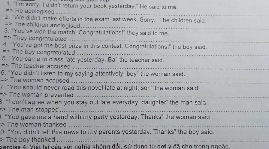 gran tep 
1. “I’m sorry. I didn’t return your book yesterday,” He said to me. 
=> He apologised 
_ 
2. “We didn’t make efforts in the exam last week. Sorry.” The children said. 
=> The children apologised_ 
3. “You've won the match. Congratulations!” they said to me. 
=> They congratulated 
_ 
4. “You’ve got the best prize in this contest. Congratulations!” the boy said. 
=> The boy congratulated_ 
5. “You came to class late yesterday, Ba” the teacher said. 
=> The teacher accused_ 
6. “You didn’t listen to my saying attentively, boy” the woman said. 
=> The woman accused_ 
7. “You should never read this novel late at night, son” the woman said. 
=> The woman prevente_ 
8. “I don’t agree when you stay out late everyday, daughter” the man said. 
=> The man stopped_ 
. “You gave me a hand with my party yesterday. Thanks” the woman said. 
:> The woman thanked_ 
0. “You didn’t tell this news to my parents yesterday. Thanks” the boy said. 
> The boy thanked_ 
xercise 4: Viết lai câu với nghĩa không đồi. sử dung từ gơi ý đã cho trong ngoặc.