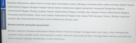 Saudara mahasiswa, dalam Sesi 5 ini kita akan membahas materi sekaligus mendiskusikan materi tentang Istilah Hukum 
Administrasi Negara dengan harapan teman-teman mahasiswa dapat memahami mengenai Pengertian Hukum 
Administrasi Negara, Ruang Lingkup Hukum Administrasi Negara, Sumber dan Subyek Hukum Administrasi Negara, 
Perbuatan pemerintahan, Asas-asas Hukum Administrasi Negara dan Upaya Perlindungan Hukum. Berikan argumen 
saudara dan diskusikanlah bersama-sama mahasiswa lainnya yaitu : 
Bentuk-bentuk perbuatan pemerintah 
Berikan argumen Saudara pada kolom diskusi dalam inisiasi ini dengan menggunakan vitur reply. untuk memperkuat 
argumen anda, cobalah untuk mencatumkan sumber referensi yang anda gunakan, menggunakan bahasa yang baik dan 
benar, maupun dengan memberikan contoh konkritnya.