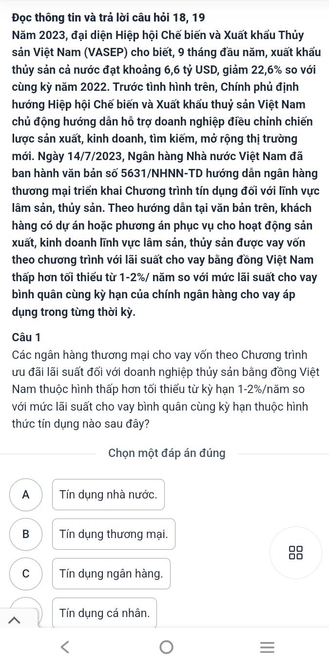 Đọc thông tin và trả lời câu hỏi 18, 19
Năm 2023, đại diện Hiệp hội Chế biến và Xuất khẩu Thủy
sản Việt Nam (VASEP) cho biết, 9 tháng đầu năm, xuất khẩu
thủy sản cả nước đạt khoảng 6,6 tỷ USD, giảm 22,6% so với
cùng kỳ năm 2022. Trước tình hình trên, Chính phủ định
hướng Hiệp hội Chế biến và Xuất khẩu thuỷ sản Việt Nam
chủ động hướng dẫn hỗ trợ doanh nghiệp điều chỉnh chiến
lược sản xuất, kinh doanh, tìm kiếm, mở rộng thị trường
mới. Ngày 14/7/2023, Ngân hàng Nhà nước Việt Nam đã
ban hành văn bản số 5631/NHNN-TD hướng dẫn ngân hàng
thương mại triển khai Chương trình tín dụng đối với lĩnh vực
lâm sản, thủy sản. Theo hướng dẫn tại văn bản trên, khách
hàng có dự án hoặc phương án phục vụ cho hoạt động sản
xuất, kinh doanh lĩnh vực lâm sản, thủy sản được vay vốn
theo chương trình với lãi suất cho vay bằng đồng Việt Nam
thấp hơn tối thiểu từ 1-2%/ năm so với mức lãi suất cho vay
bình quân cùng kỳ hạn của chính ngân hàng cho vay áp
dụng trong từng thời kỳ.
Câu 1
Các ngân hàng thương mại cho vay vốn theo Chương trình
ưu đãi lãi suất đối với doanh nghiệp thủy sản bằng đồng Việt
Nam thuộc hình thấp hơn tối thiếu từ kỳ hạn 1-2%/năm so
với mức lãi suất cho vay bình quân cùng kỳ hạn thuộc hình
thức tín dụng nào sau đây?
Chọn một đáp án đúng
A Tín dụng nhà nước.
B  Tín dụng thương mại.
□□
□□
C Tín dụng ngân hàng.
Tín dụng cá nhân.