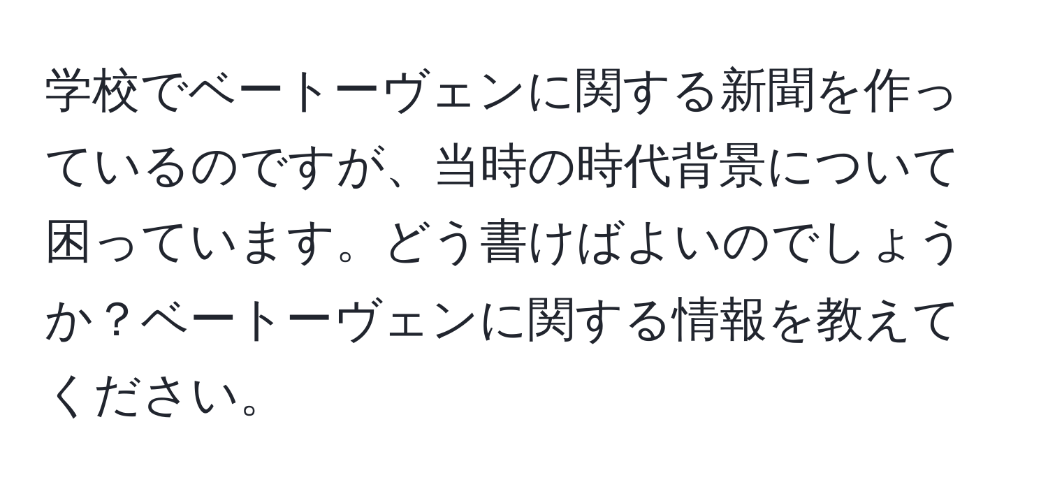 学校でベートーヴェンに関する新聞を作っているのですが、当時の時代背景について困っています。どう書けばよいのでしょうか？ベートーヴェンに関する情報を教えてください。