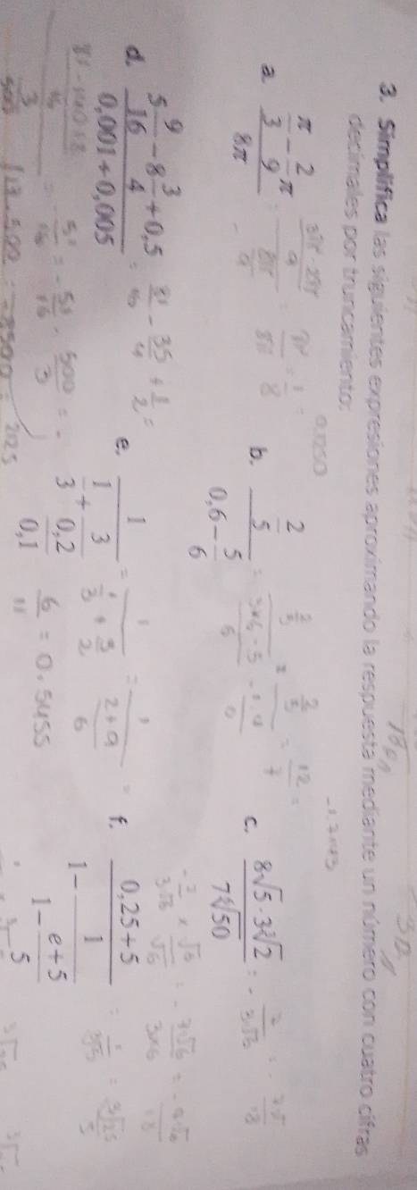 Simplifica las siguientes expresiones aproximando la respuesta mediante un número con cuatro cifras 
decímales por truncamiento: 
a frac  π /3 - 2/9 π 8π 
0.1250
b. frac  2/5 0.6- 5/6 
C.  8sqrt(5)· 3sqrt[3](2)/7sqrt[4](50) 
d. frac 5 9/16 -8 3/4 +0.50.001+0.005
e. frac 1 1/3 + 3/0,2 
f. frac 0.25+51-frac 11- (e+5)/5 
0,1