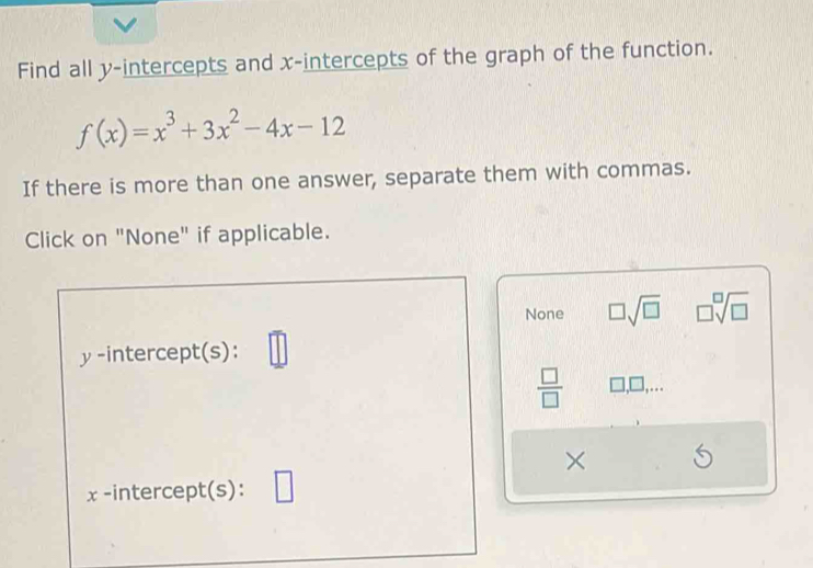 Find all y-intercepts and x-intercepts of the graph of the function.
f(x)=x^3+3x^2-4x-12
If there is more than one answer, separate them with commas.
Click on "None" if applicable.
None □ sqrt(□ ) □ sqrt[□](□ )
y-intercept(s):
 □ /□   □ ,□ 
×
x -intercept(s):