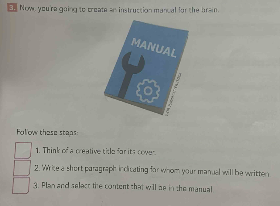 Now, you're going to create an instruction manual for the brain. 
Follow these steps: 
1. Think of a creative title for its cover. 
2. Write a short paragraph indicating for whom your manual will be written. 
3. Plan and select the content that will be in the manual.