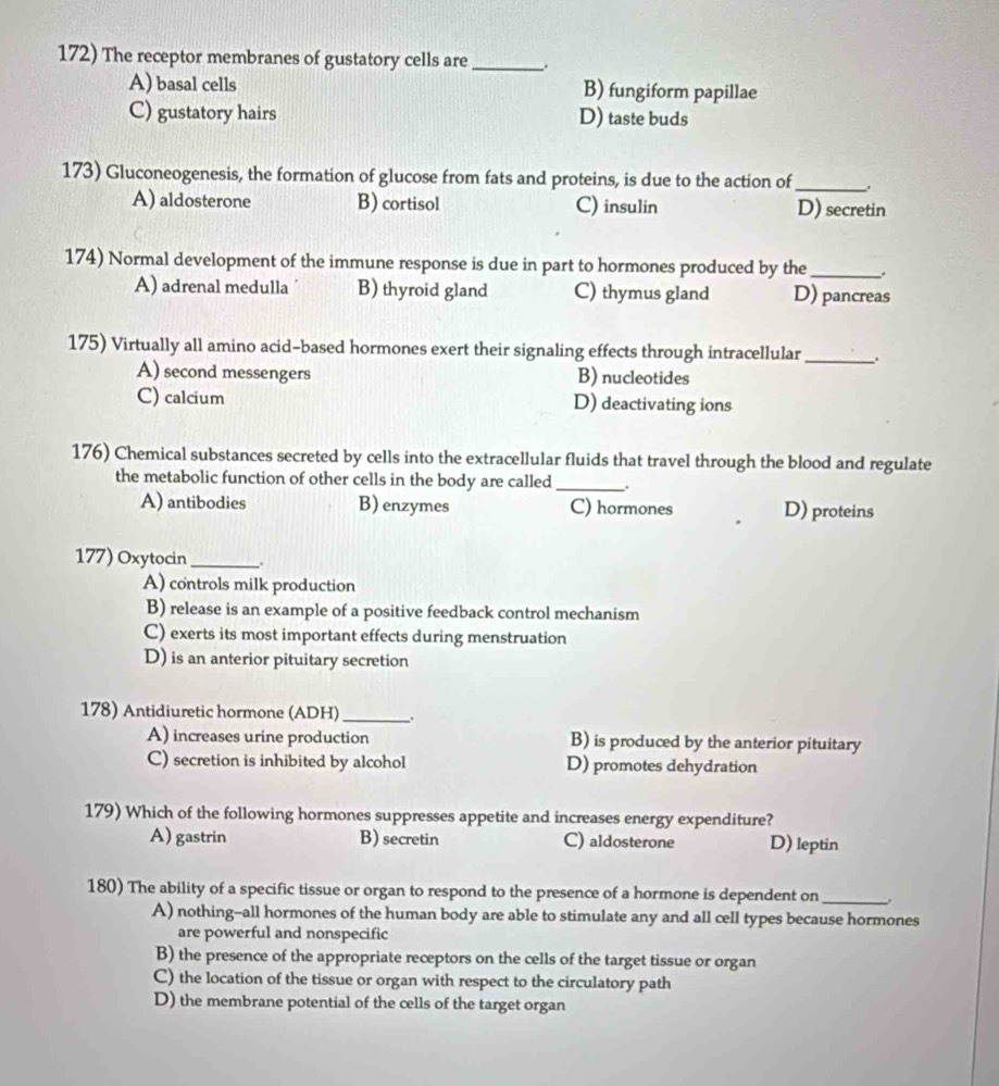 The receptor membranes of gustatory cells are_
A) basal cells B) fungiform papillae
C) gustatory hairs D) taste buds
173) Gluconeogenesis, the formation of glucose from fats and proteins, is due to the action of_
A) aldosterone B) cortisol C) insulin D) secretin
174) Normal development of the immune response is due in part to hormones produced by the _,
A) adrenal medulla B) thyroid gland C) thymus gland D) pancreas
175) Virtually all amino acid-based hormones exert their signaling effects through intracellular _.
A) second messengers B) nucleotides
C) calcium D) deactivating ions
176) Chemical substances secreted by cells into the extracellular fluids that travel through the blood and regulate
the metabolic function of other cells in the body are called _.
A) antibodies B) enzymes C) hormones D) proteins
177) Oxytocin _,.
A) controls milk production
B) release is an example of a positive feedback control mechanism
C) exerts its most important effects during menstruation
D) is an anterior pituitary secretion
178) Antidiuretic hormone (ADH)_
A) increases urine production B) is produced by the anterior pituitary
C) secretion is inhibited by alcohol D) promotes dehydration
179) Which of the following hormones suppresses appetite and increases energy expenditure?
A) gastrin B) secretin C) aldosterone D) leptin
180) The ability of a specific tissue or organ to respond to the presence of a hormone is dependent on _.
A) nothing--all hormones of the human body are able to stimulate any and all cell types because hormones
are powerful and nonspecific
B) the presence of the appropriate receptors on the cells of the target tissue or organ
C) the location of the tissue or organ with respect to the circulatory path
D) the membrane potential of the cells of the target organ