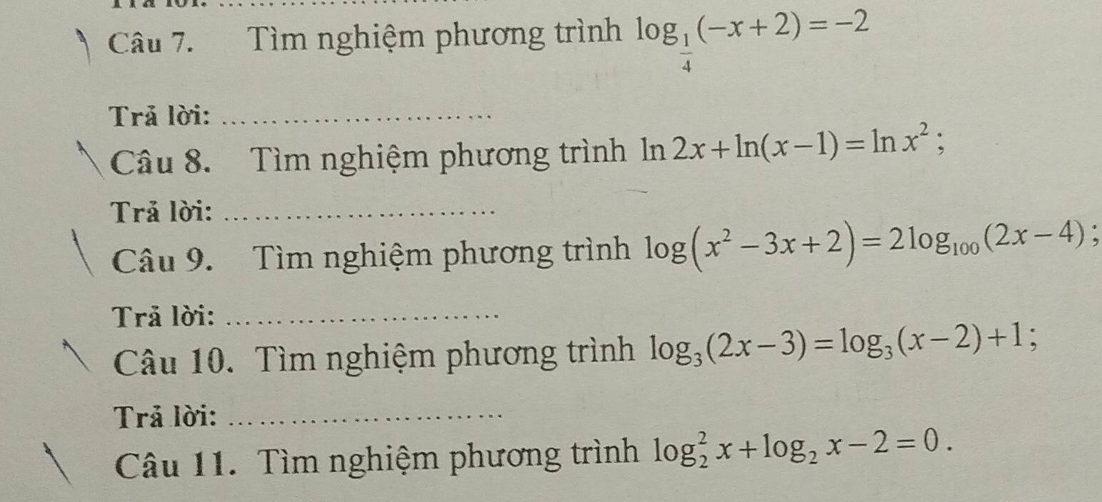 Tìm nghiệm phương trình log _ 1/4 (-x+2)=-2
Trả lời:_ 
Câu 8. Tìm nghiệm phương trình là Omega 2x+ln (x-1)=ln x^2; 
Trả lời:_ 
Câu 9. Tìm nghiệm phương trình log (x^2-3x+2)=2log _100(2x-4); 
Trả lời:_ 
Câu 10. Tìm nghiệm phương trình log _3(2x-3)=log _3(x-2)+1; 
Trả lời:_ 
Câu 11. Tìm nghiệm phương trình log _2^(2x+log _2)x-2=0.