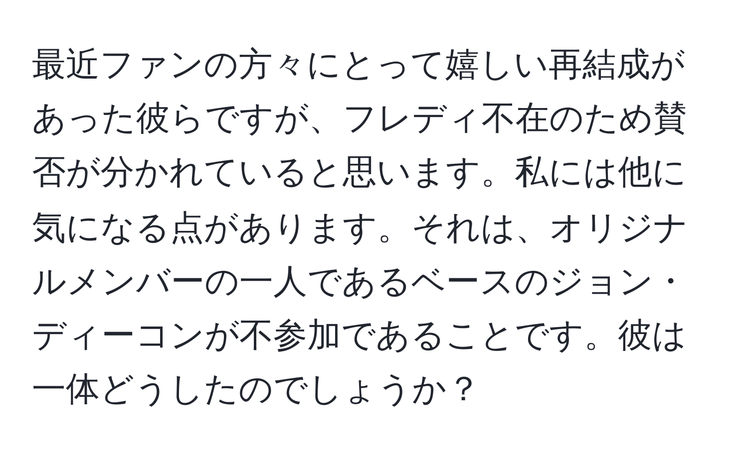 最近ファンの方々にとって嬉しい再結成があった彼らですが、フレディ不在のため賛否が分かれていると思います。私には他に気になる点があります。それは、オリジナルメンバーの一人であるベースのジョン・ディーコンが不参加であることです。彼は一体どうしたのでしょうか？