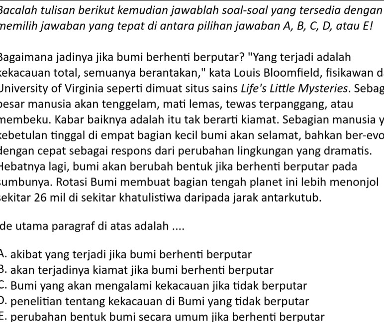 Bacalah tulisan berikut kemudian jawablah soal-soal yang tersedia dengan
memilih jawaban yang tepat di antara pilihan jawaban A, B, C, D, atau E!
Bagaimana jadinya jika bumi berhenti berputar? "Yang terjadi adalah
kekacauan total, semuanya berantakan," kata Louis Bloomfield, fisikawan d
University of Virginia seperti dimuat situs sains Life's Little Mysteries. Sebag
besar manusia akan tenggelam, mati lemas, tewas terpanggang, atau
membeku. Kabar baiknya adalah itu tak berarti kiamat. Sebagian manusia y
kebetulan tinggal di empat bagian kecil bumi akan selamat, bahkan ber-evo
dengan cepat sebagai respons dari perubahan lingkungan yang dramatis.
Hebatnya lagi, bumi akan berubah bentuk jika berhenti berputar pada
sumbunya. Rotasi Bumi membuat bagian tengah planet ini lebih menonjol
sekitar 26 mil di sekitar khatulistiwa daripada jarak antarkutub.
de utama paragraf di atas adalah ....
A. akibat yang terjadi jika bumi berhenti berputar
B. akan terjadinya kiamat jika bumi berhenti berputar
C. Bumi yang akan mengalami kekacauan jika tidak berputar
D. penelitian tentang kekacauan di Bumi yang tidak berputar
E. perubahan bentuk bumi secara umum jika berhenti berputar