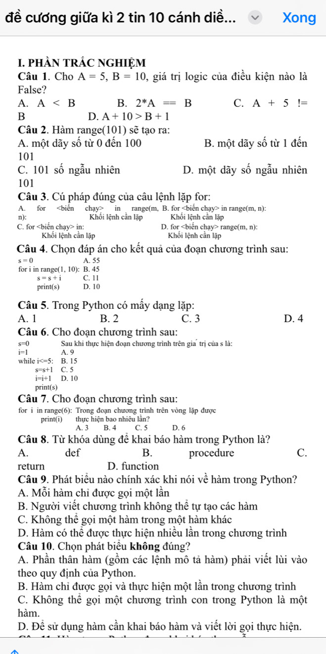 đề cương giữa kì 2 tin 10 cánh diề... Xong
1. phÀN tRắC NGHIỆM
Câu 1. Cho A=5,B=10 , giá trị logic của điều kiện nào là
False?
A. A B. 2^*A=B C. A+5!=
B
D. A+10>B+1
Câu 2. Hàm range(101) sẽ tạo ra:
A. một dãy số từ 0 đến 100 B. một dãy số từ 1 đến
101
C. 101 số ngẫu nhiên D. một dãy số ngẫu nhiên
101
Câu 3. Cú pháp đúng của câu lệnh lặp for:
A. for in range(m, B. for in range (m,n):
n): Khối lệnh cần lặp Khổi lệnh cần lặp
C. for in: D. for cbiển chạy> range(m, n):
Khối lệnh cần lặp Khối lệnh cần lặp
Câu 4. Chọn đáp án cho kết quả của đoạn chương trình sau:
s=0 A. 55
for i in range (1,10): B. 45
s=s+i C. 11
print(s) D. 10
Câu 5. Trong Python có mấy dạng lặp:
A. 1 B. 2 C. 3 D. 4
Câu 6. Cho đoạn chương trình sau:
s=0 Sau khi thực hiện đoạn chương trình trên gia trị của s là:
i=1 A. 9
while i B. 15
s=s+ C. 5
i=i+1 D. 10
print(s)
Câu 7. Cho đoạn chương trình sau:
for i in range(6): Trong đoạn chương trình trên vòng lặp được
print(i) thực hiện bao nhiêu lần?
A. 3 B. 4 C. 5 D. 6
Câu 8. Từ khóa dùng để khai báo hàm trong Python là?
A. def B. procedure C.
return D. function
Câu 9. Phát biểu nào chính xác khi nói về hàm trong Python?
A. Mỗi hàm chi được gọi một lần
B. Người viết chương trình không thể tự tạo các hàm
C. Không thể gọi một hàm trong một hàm khác
D. Hàm có thể được thực hiện nhiều lần trong chương trình
Câu 10. Chọn phát biểu không đúng?
A. Phần thân hàm (gồm các lệnh mô tả hàm) phải viết lùi vào
theo quy định của Python.
B. Hàm chi được gọi và thực hiện một lần trong chương trình
C. Không thể gọi một chương trình con trong Python là một
hàm.
D. Để sử dụng hàm cần khai báo hàm và viết lời gọi thực hiện.