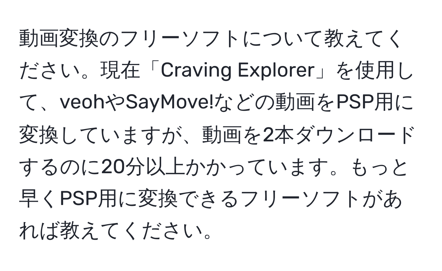 動画変換のフリーソフトについて教えてください。現在「Craving Explorer」を使用して、veohやSayMove!などの動画をPSP用に変換していますが、動画を2本ダウンロードするのに20分以上かかっています。もっと早くPSP用に変換できるフリーソフトがあれば教えてください。