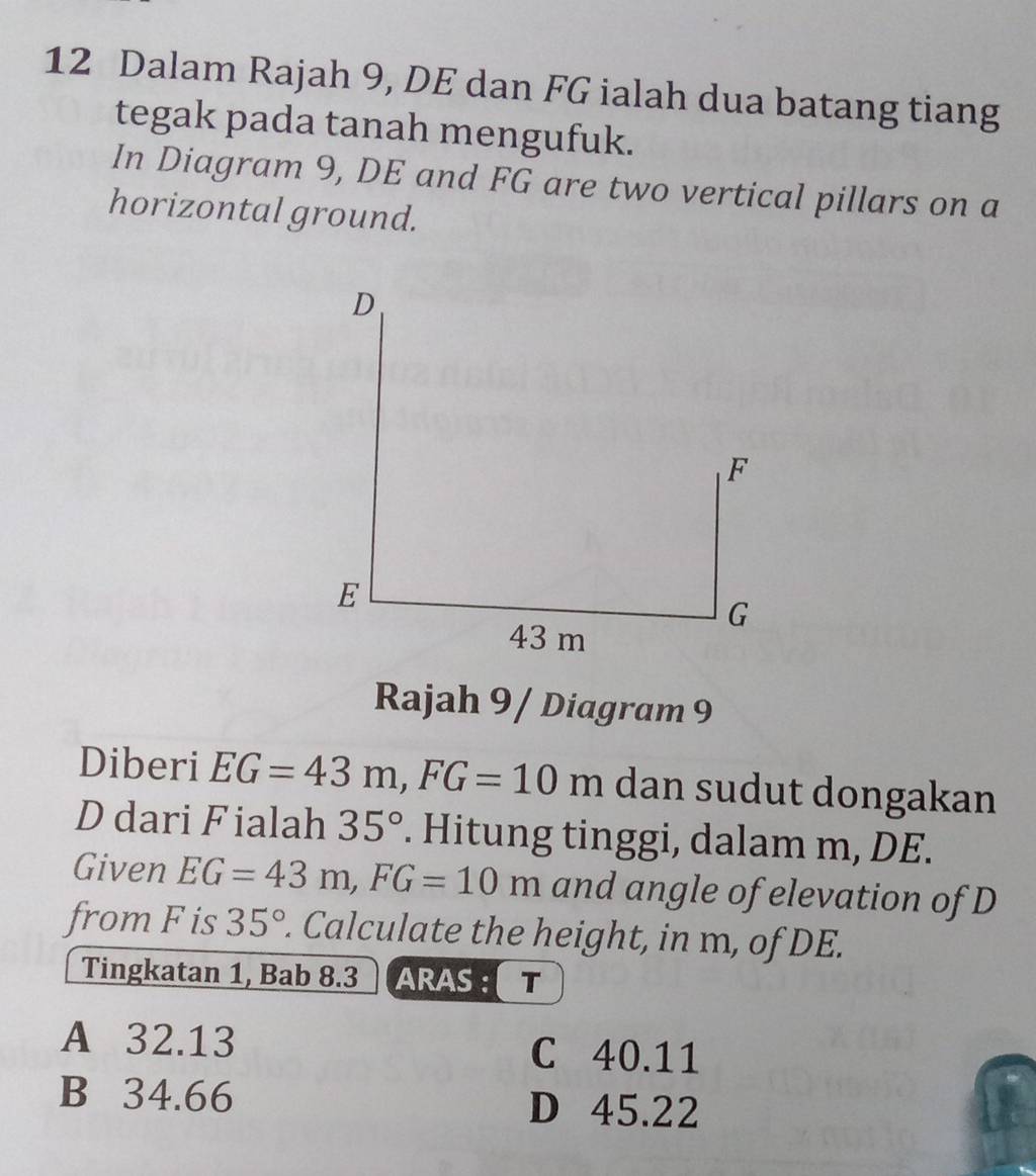 Dalam Rajah 9, DE dan FG ialah dua batang tiang
tegak pada tanah mengufuk.
In Diagram 9, DE and FG are two vertical pillars on a
horizontal ground.
Rajah 9 / Diagram 9
Diberi EG=43m, FG=10m dan sudut dongakan
D dari Fialah 35°. Hitung tinggi, dalam m, DE.
Given EG=43m, FG=10m and angle of elevation of D
from F is 35°. Calculate the height, in m, of DE.
Tingkatan 1, Bab 8.3 ARAS : T
A 32.13 C 40.11
B 34.66 D 45.22