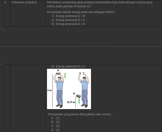 Inference (induksi) Perhatikan seseorang yang sedang menjatuhkan batu bata dengan massa yang
sama, pada gambar di bawah ini !
Pernyataan terkait energi potensial sebagai berikut :
1) Energi potensial A=B
2) Energi potensial B>A
3) Energi potensial A>B
4) Energi potensial B≥ A
Pemyataan yang benar ditunjukkan oleh nomor...
A. (1)
B. (2)
C. (3)
D. (4)