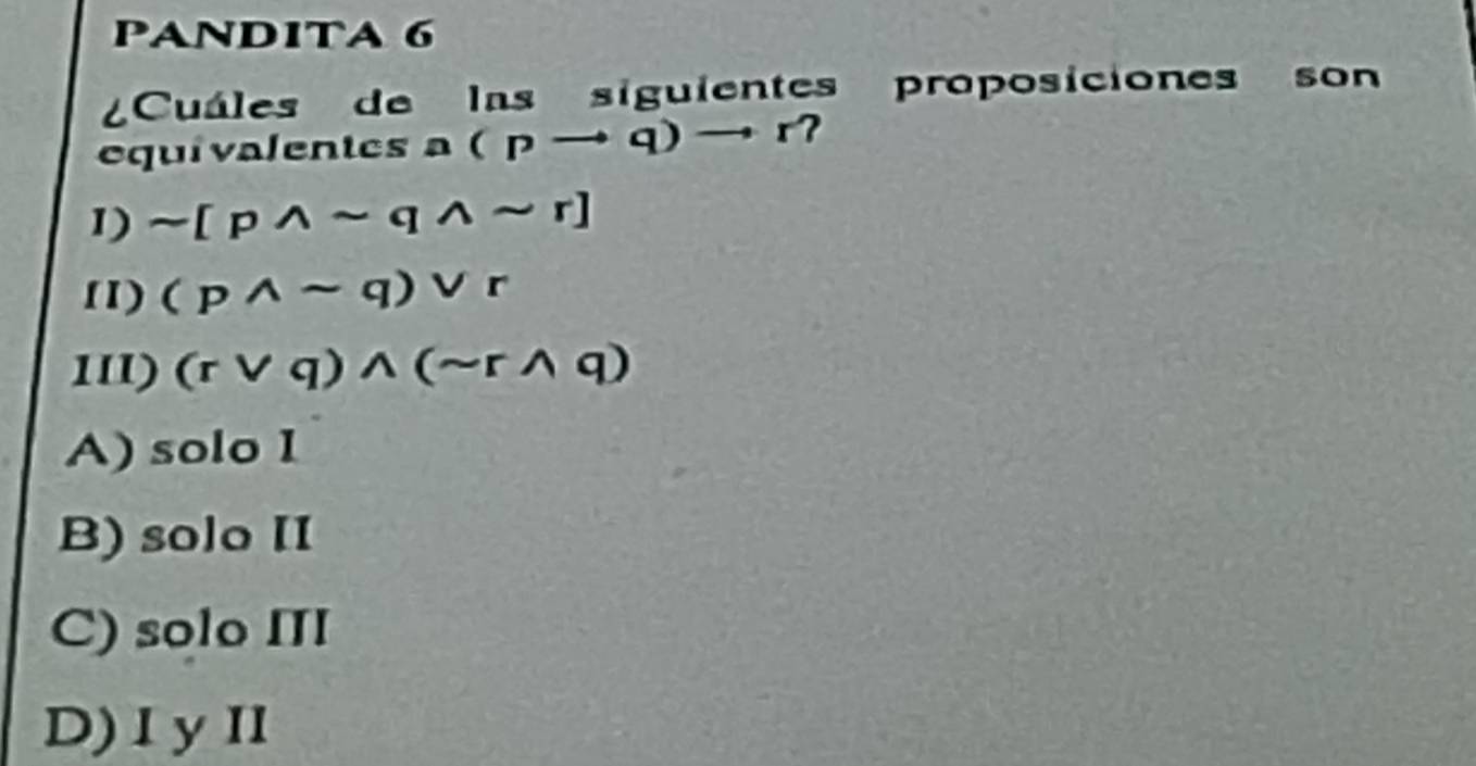 PANDITA 6
Cuáles de las siguientes proposiciones son
equivalentes a (pto q)to r? I
1) sim [pwedge sim qwedge sim r]
11) (pwedge sim q)vee r
11l) (rvee q)wedge (sim rwedge q)
A) solo I
B) solo II
C) solo III
D)IyII