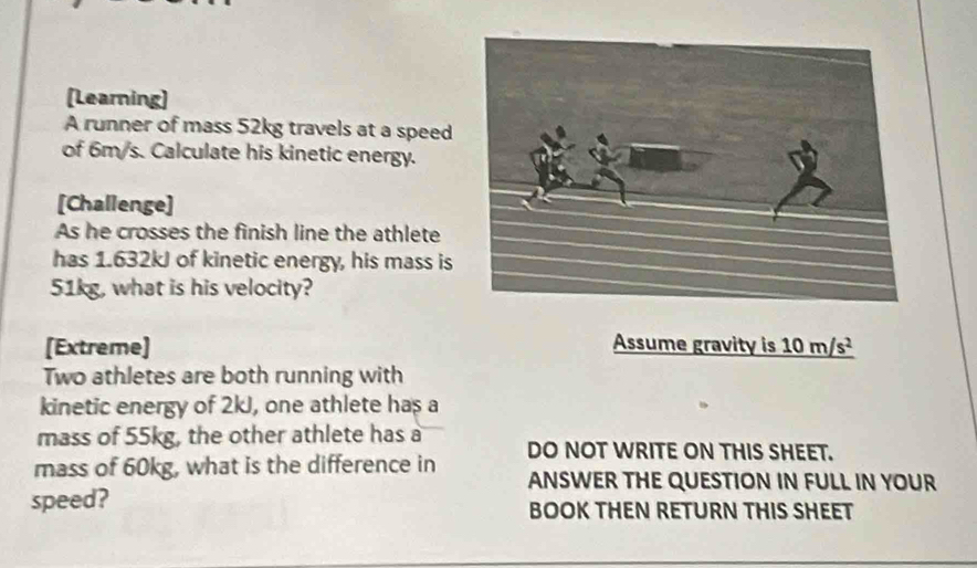 [Learning] 
A runner of mass 52kg travels at a speed 
of 6m/s. Calculate his kinetic energy. 
[Challenge] 
As he crosses the finish line the athlete 
has 1.632kJ of kinetic energy, his mass is
51kg, what is his velocity? 
[Extreme] Assume gravity is _ 10m/s^2
Two athletes are both running with 
kinetic energy of 2kJ, one athlete has a 
mass of 55kg, the other athlete has a 
mass of 60kg, what is the difference in DO NOT WRITE ON THIS SHEET. 
ANSWER THE QUESTION IN FULL IN YOUR 
speed? BOOK THEN RETURN THIS SHEET