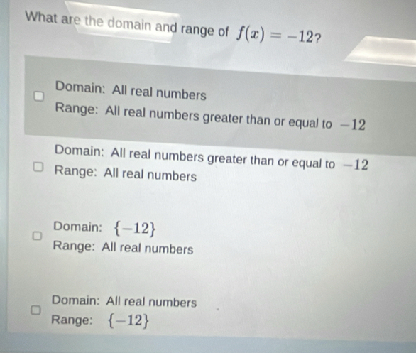 What are the domain and range of f(x)=-12 ?
Domain: All real numbers
Range: All real numbers greater than or equal to —12
Domain: All real numbers greater than or equal to —12
Range: All real numbers
Domain:  -12
Range: All real numbers
Domain: All real numbers
Range:  -12