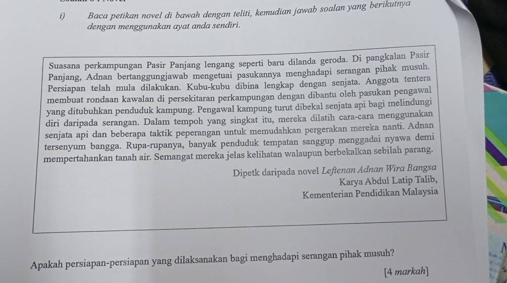 Baca petikan novel di bawah dengan teliti, kemudian jawab soalan yang berikutnya 
dengan menggunakan ayat anda sendiri. 
Suasana perkampungan Pasir Panjang lengang seperti baru dilanda geroda. Di pangkalan Pasir 
Panjang, Adnan bertanggungjawab mengetuai pasukannya menghadapi serangan pihak musuh. 
Persiapan telah mula dilakukan. Kubu-kubu dibina lengkap dengan senjata. Anggota tentera 
membuat rondaan kawalan di persekitaran perkampungan dengan dibantu oleh pasukan pengawal 
yang ditubuhkan penduduk kampung. Pengawal kampung turut dibekal senjata api bagi melindungi 
diri daripada serangan. Dalam tempoh yang singkat itu, mereka dilatih cara-cara menggunakan 
senjata api dan beberapa taktik peperangan untuk memudahkan pergerakan mereka nanti. Adnan 
tersenyum bangga. Rupa-rupanya, banyak penduduk tempatan sanggup menggadai nyawa demi 
mempertahankan tanah air. Semangat mereka jelas kelihatan walaupun berbekalkan sebilah parang. 
Dipetk daripada novel Leftenan Adnan Wira Bangsa 
Karya Abdul Latip Talib, 
Kementerian Pendidikan Malaysia 
Apakah persiapan-persiapan yang dilaksanakan bagi menghadapi serangan pihak musuh? 
[4 markah]