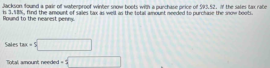 Jackson found a pair of waterproof winter snow boots with a purchase price of $93.52. If the sales tax rate 
is 3.18%, find the amount of sales tax as well as the total amount needed to purchase the snow boots. 
Round to the nearest penny. 
Sales tax=$□
Total amount needed =$□