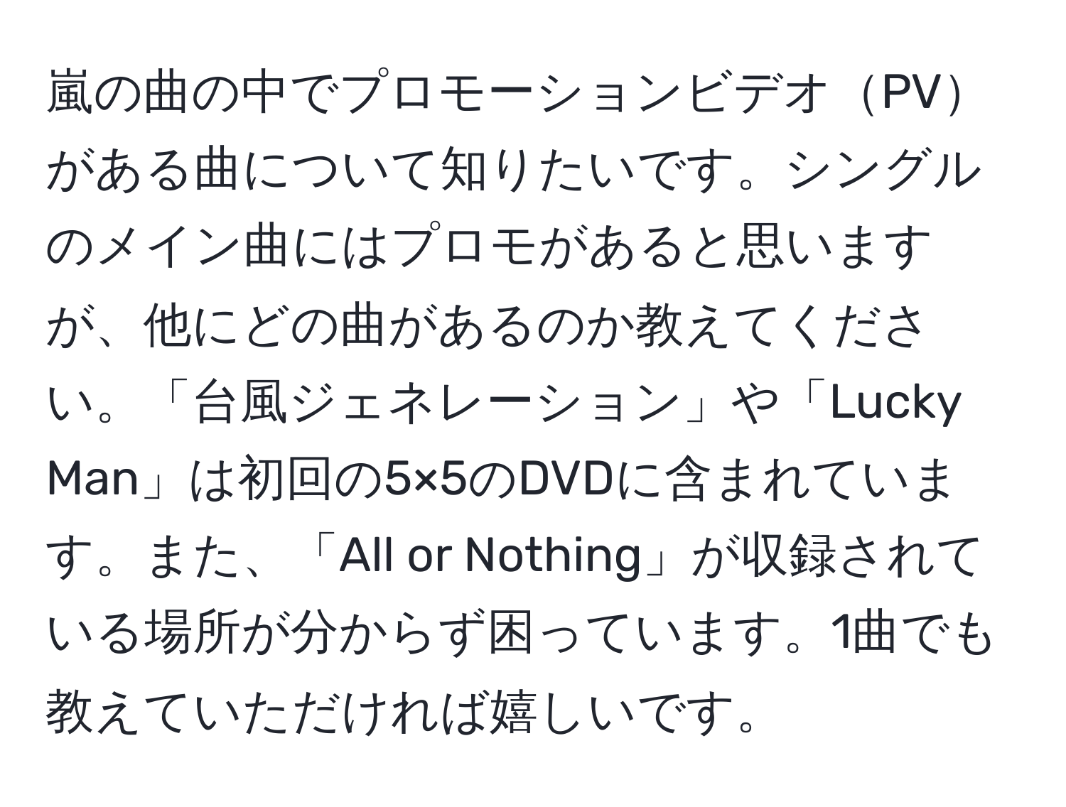 嵐の曲の中でプロモーションビデオPVがある曲について知りたいです。シングルのメイン曲にはプロモがあると思いますが、他にどの曲があるのか教えてください。「台風ジェネレーション」や「Lucky Man」は初回の5×5のDVDに含まれています。また、「All or Nothing」が収録されている場所が分からず困っています。1曲でも教えていただければ嬉しいです。