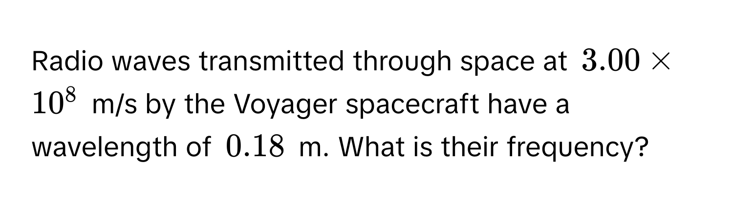 Radio waves transmitted through space at $3.00 * 10^8$ m/s by the Voyager spacecraft have a wavelength of $0.18$ m. What is their frequency?