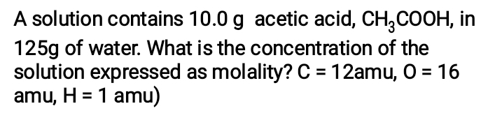 A solution contains 10.0 g acetic acid, CH_3COOH , in
125g of water. What is the concentration of the 
solution expressed as molality? C=12 am ,O=16
amu, H=1 amu)