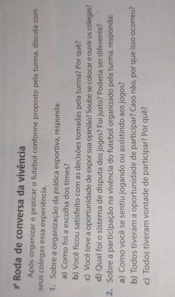 Roda de conversa da vivência 
Após organizar e praticar o futebol conforme proposto pela turma, discuta com 
seus colegas essa experiência. 
1. Sobre a organização da prática esportiva, responda: 
a) Como foi a escolha dos times? 
b) Você ficou satisfeito com as decisões tomadas pela turma? Por quê? 
c) Você teve a oportunidade de expor sua opinião? Soube se colocar e ouvir os colegas? 
d) Qual foi o sistema de disputa dos jogos? Foi justo? Poderia ser diferente? 
2. Sobre a participação na vivência do futebol organizado pela turma, responda: 
a) Como você se sentiu jogando ou assistindo aos jogos? 
b) Todos tiveram a oportunidade de participar? Caso não, por que isso ocorreu? 
c) Todos tiveram vontade de participar? Por quê?