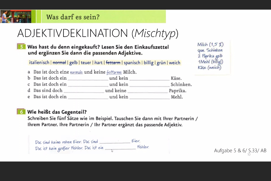 Was darf es sein? 
ADJEKTIVDEKLINATION (Mischtyp) 
Was hast du denn eingekauft? Lesen Sie den Einkaufszettel 
Milch (1,5% )
und ergänzen Sie dann die passenden Adjektive. span. Schinken 
2 Päprika gelb 
italienisch | normal | gelb |teuer |hart | fettarm |spanisch | billig | grün | weich Köse (weich) 1Mehl (billig!) 
a Das ist doch eine normae und keine fettarme Milch. 
b Das ist doch ein _und kein _Käse. 
c Das ist doch ein _und kein _Schinken. 
d Das sind doch_ und keine_ Paprika. 
e Das ist doch ein _und kein _Mehl. 
Wie heißt das Gegenteil? 
Schreiben Sie fünf Sätze wie im Beispiel. Tauschen Sie dann mit Ihrer Partnerin / 
Ihrem Partner. Ihre Partnerin / Ihr Partner ergänzt das passende Adjektiv. 
Das sind keine rohen Eier. Das sind _Eier. 
Das ist kein großer Fehler. Das ist ein_ 
Fehler. 
Aufgabe 5 & 6/ S. 33/ AB