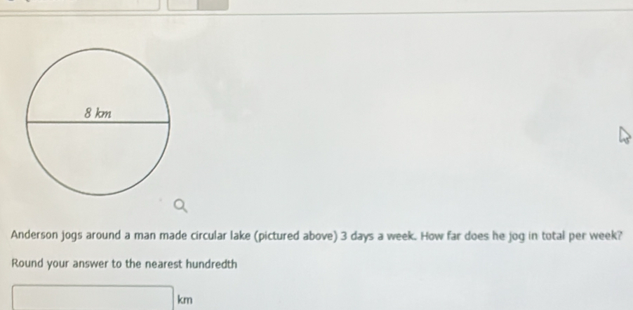 Anderson jogs around a man made circular lake (pictured above) 3 days a week. How far does he jog in total per week? 
Round your answer to the nearest hundredth
□ km