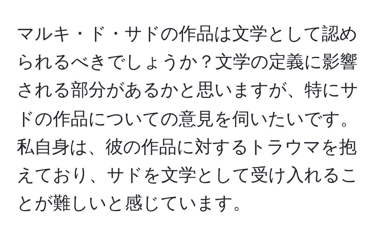 マルキ・ド・サドの作品は文学として認められるべきでしょうか？文学の定義に影響される部分があるかと思いますが、特にサドの作品についての意見を伺いたいです。私自身は、彼の作品に対するトラウマを抱えており、サドを文学として受け入れることが難しいと感じています。