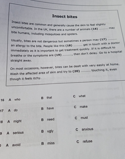 Insect bites
Insect bites are common and generally cause the skin to feel slightly
uncomfortable. In the UK, there are a number of animals (16) _may
bite humans, including mosquitoes and spiders.
Usually, bites are not dangerous but sometimes a person may (17)_
an allergy to the bite. People like this (18) _get in touch with a doctor
immediately as it is important to get treatment quickly. If it is difficult to
breathe or the symptoms are (19) ...... , then don't delay. Go to a hospital

straight away.
On most occasions, however, bites can be dealt with very easily at home.
Wash the affected area of skin and try to (20) _touching it, even
though it feels itchy.
16 A who B that C what
17 A do B have C make
18 A might B need C must
9 A serious B ugly C anxious
0 A avoid B miss C refuse