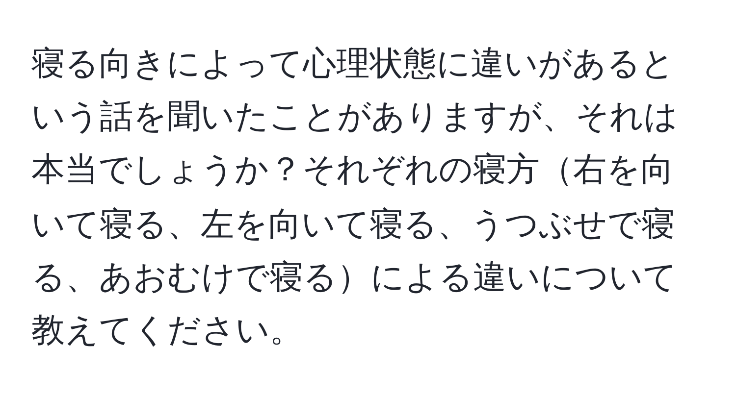 寝る向きによって心理状態に違いがあるという話を聞いたことがありますが、それは本当でしょうか？それぞれの寝方右を向いて寝る、左を向いて寝る、うつぶせで寝る、あおむけで寝るによる違いについて教えてください。